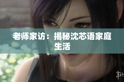 老师家访：揭秘沈芯语家庭生活