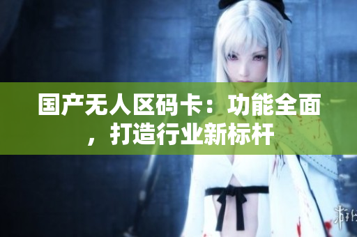 国产无人区码卡：功能全面，打造行业新标杆