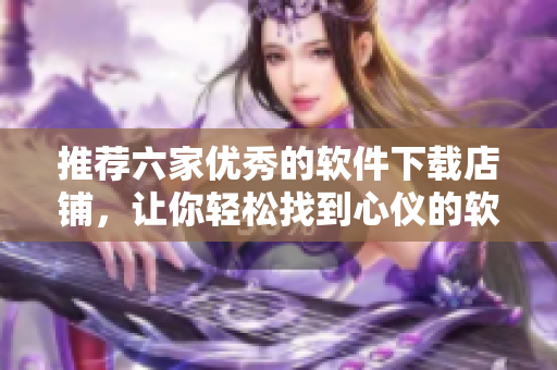 推荐六家优秀的软件下载店铺，让你轻松找到心仪的软件