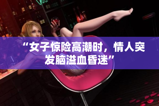 “女子惊险高潮时，情人突发脑溢血昏迷”