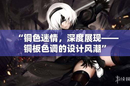 “铜色迷情，深度展现——铜板色调的设计风潮”