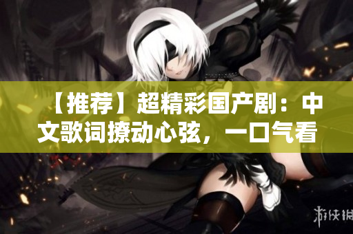 【推荐】超精彩国产剧：中文歌词撩动心弦，一口气看到天亮！