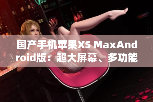 国产手机苹果XS MaxAndroid版：超大屏幕、多功能系统