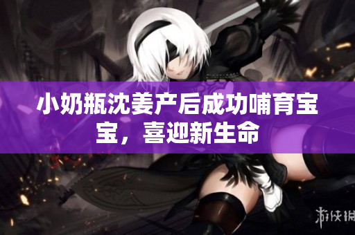 小奶瓶沈姜产后成功哺育宝宝，喜迎新生命