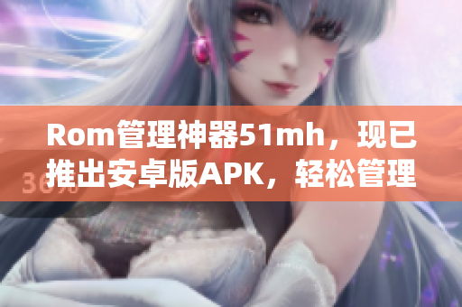 Rom管理神器51mh，现已推出安卓版APK，轻松管理你的手机系统