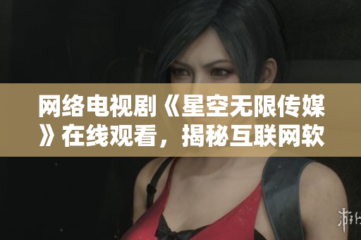 网络电视剧《星空无限传媒》在线观看，揭秘互联网软件背后的奥秘