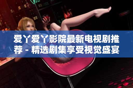 爱丫爱丫影院最新电视剧推荐 - 精选剧集享受视觉盛宴