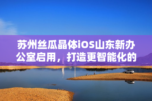 苏州丝瓜晶体iOS山东新办公室启用，打造更智能化的软件研发环境
