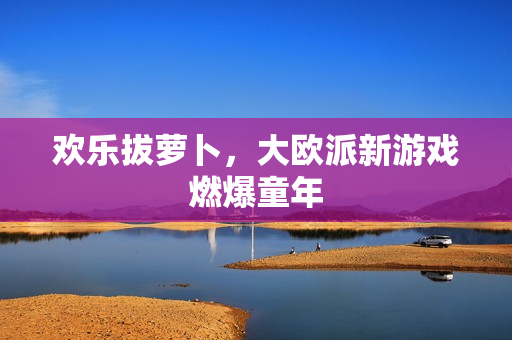 欢乐拔萝卜，大欧派新游戏燃爆童年