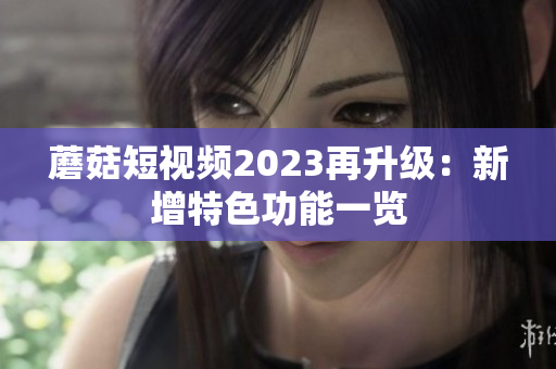 蘑菇短视频2023再升级：新增特色功能一览