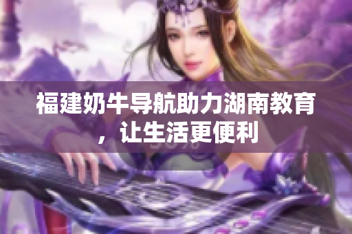 福建奶牛导航助力湖南教育，让生活更便利