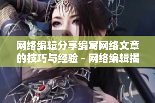 网络编辑分享编写网络文章的技巧与经验 - 网络编辑揭秘网络文章编写的秘诀