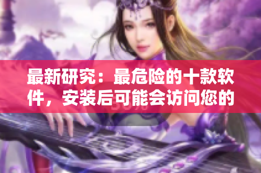 最新研究：最危险的十款软件，安装后可能会访问您的隐私!