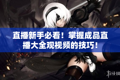 直播新手必看！掌握成品直播大全观视频的技巧！