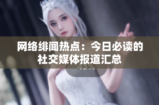 网络绯闻热点：今日必读的社交媒体报道汇总