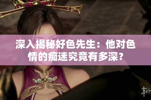 深入揭秘好色先生：他对色情的痴迷究竟有多深？
