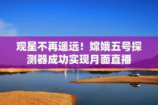 观星不再遥远！嫦娥五号探测器成功实现月面直播
