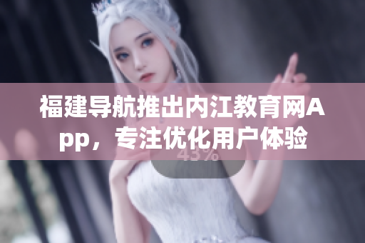 福建导航推出内江教育网App，专注优化用户体验