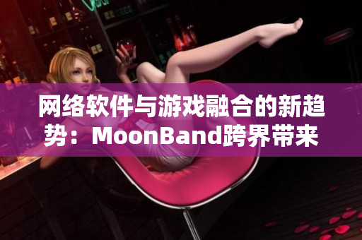 网络软件与游戏融合的新趋势：MoonBand跨界带来的全新体验