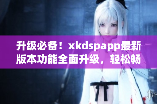 升级必备！xkdspapp最新版本功能全面升级，轻松畅玩不花一分钱