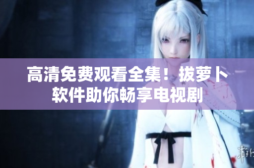 高清免费观看全集！拔萝卜软件助你畅享电视剧