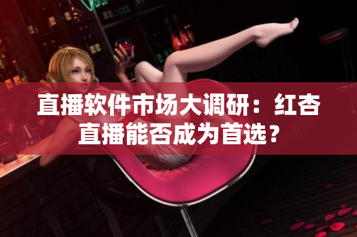 直播软件市场大调研：红杏直播能否成为首选？