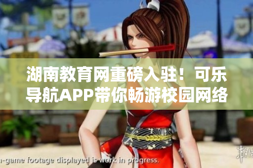 湖南教育网重磅入驻！可乐导航APP带你畅游校园网络世界