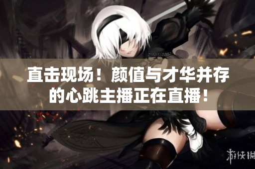 直击现场！颜值与才华并存的心跳主播正在直播！