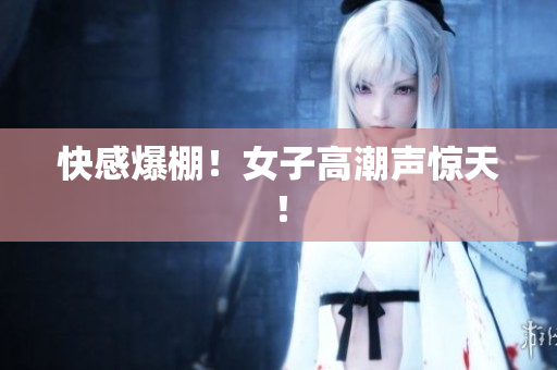 快感爆棚！女子高潮声惊天！