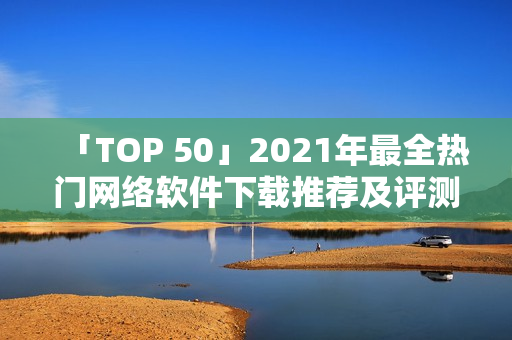 「TOP 50」2021年最全热门网络软件下载推荐及评测