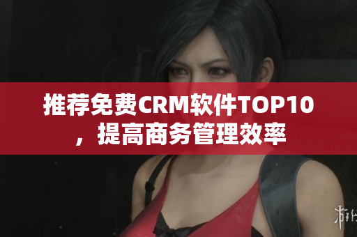 推荐免费CRM软件TOP10，提高商务管理效率