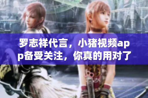 罗志祥代言，小猪视频app备受关注，你真的用对了视频软件吗？