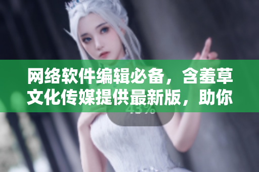 网络软件编辑必备，含羞草文化传媒提供最新版，助你快速创作