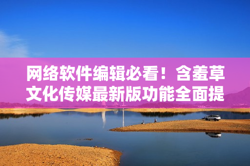 网络软件编辑必看！含羞草文化传媒最新版功能全面提升