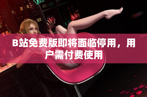 B站免费版即将面临停用，用户需付费使用