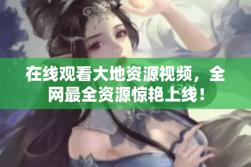 在线观看大地资源视频，全网最全资源惊艳上线！