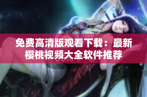 免费高清版观看下载：最新樱桃视频大全软件推荐