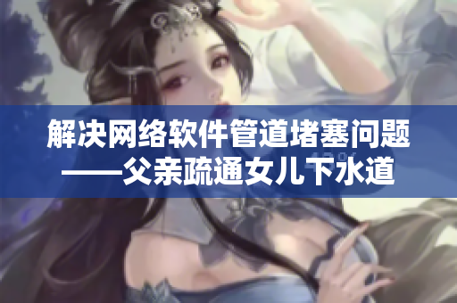 解决网络软件管道堵塞问题——父亲疏通女儿下水道