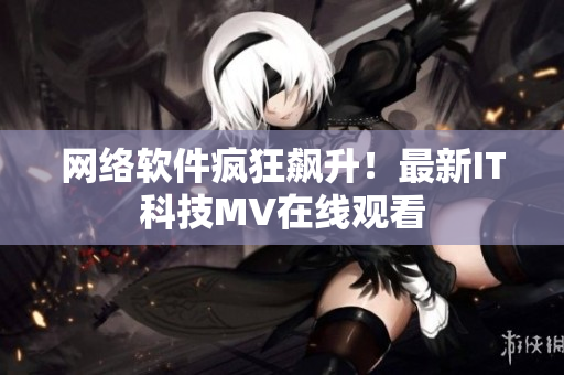网络软件疯狂飙升！最新IT科技MV在线观看