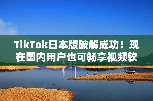 TikTok日本版破解成功！现在国内用户也可畅享视频软件