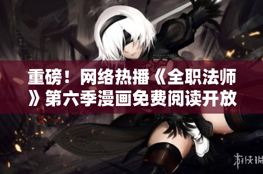 重磅！网络热播《全职法师》第六季漫画免费阅读开放