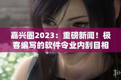 嘉兴圈2023：重磅新闻！极客编写的软件令业内刮目相看