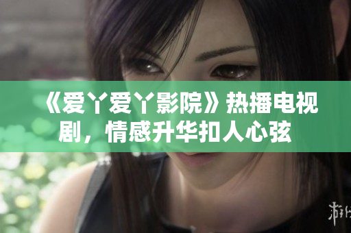 《爱丫爱丫影院》热播电视剧，情感升华扣人心弦