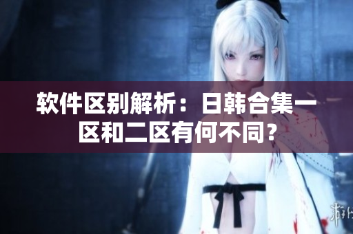 软件区别解析：日韩合集一区和二区有何不同？