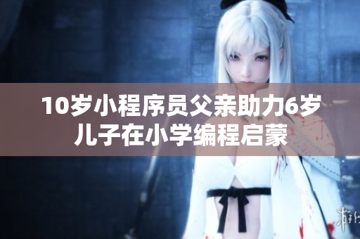 10岁小程序员父亲助力6岁儿子在小学编程启蒙