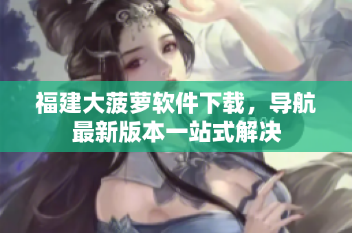 福建大菠萝软件下载，导航最新版本一站式解决