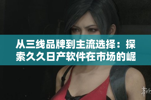 从三线品牌到主流选择：探索久久日产软件在市场的崛起