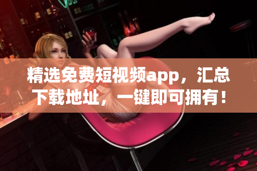 精选免费短视频app，汇总下载地址，一键即可拥有！