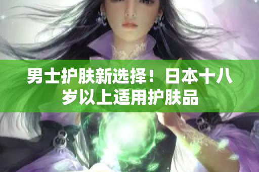 男士护肤新选择！日本十八岁以上适用护肤品