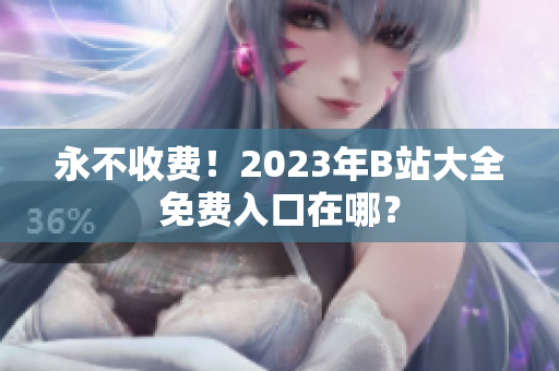 永不收费！2023年B站大全免费入口在哪？